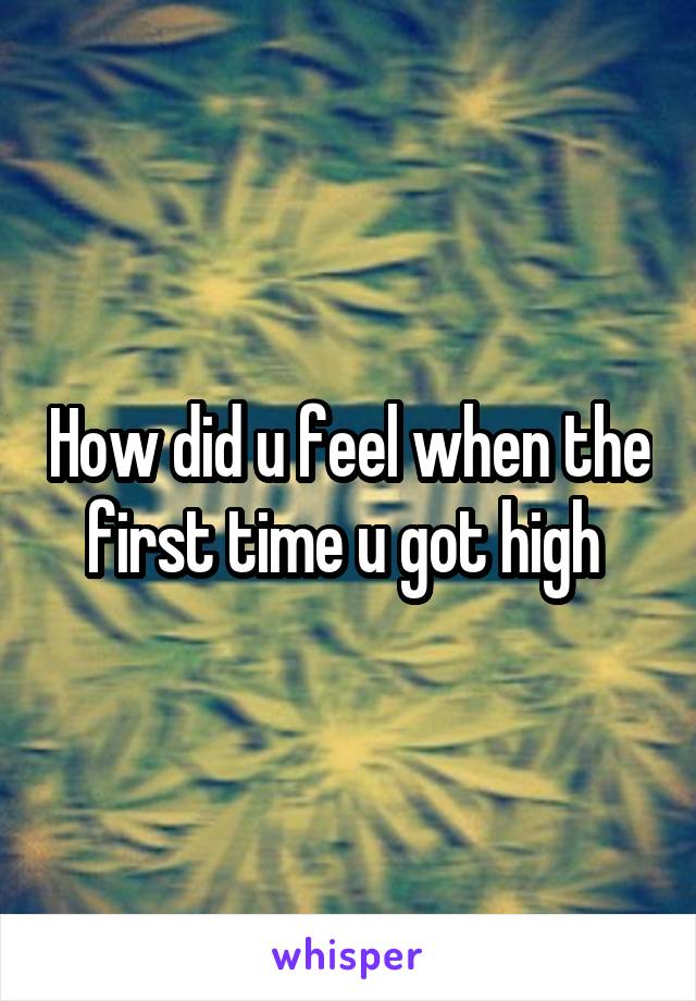 How did u feel when the first time u got high 