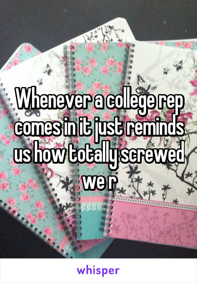 Whenever a college rep comes in it just reminds us how totally screwed we r