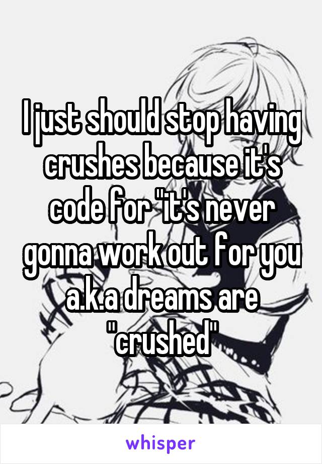 I just should stop having crushes because it's code for "it's never gonna work out for you a.k.a dreams are "crushed"