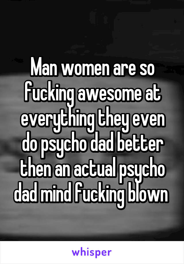 Man women are so fucking awesome at everything they even do psycho dad better then an actual psycho dad mind fucking blown 