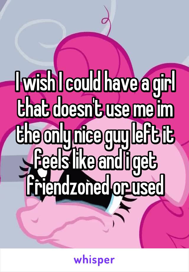 I wish I could have a girl that doesn't use me im the only nice guy left it feels like and i get friendzoned or used