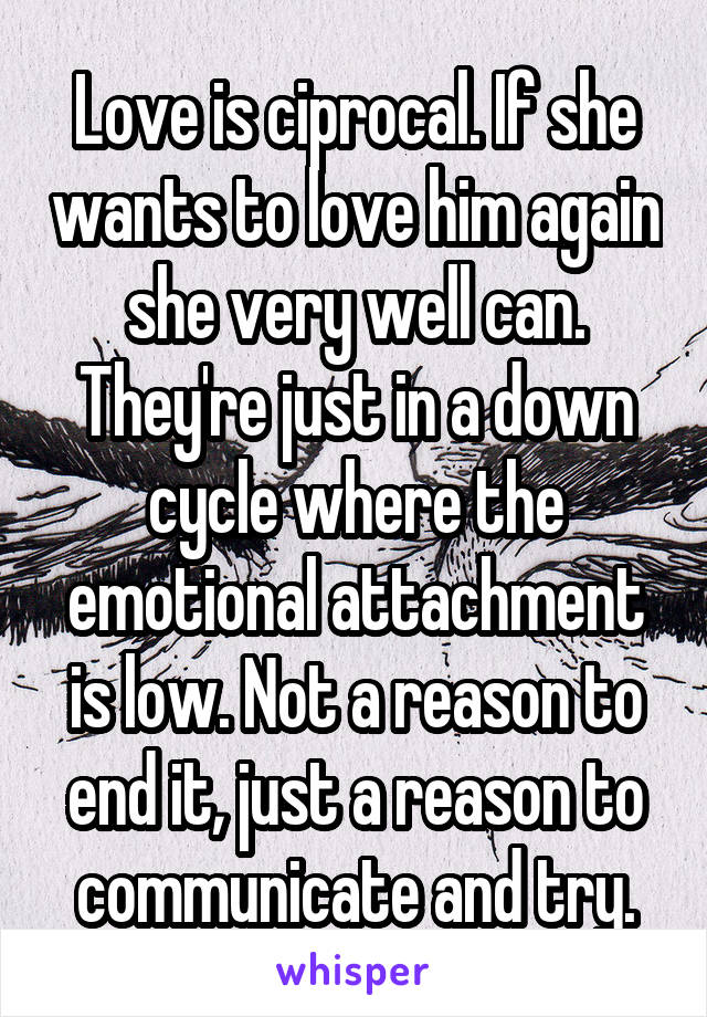 Love is ciprocal. If she wants to love him again she very well can. They're just in a down cycle where the emotional attachment is low. Not a reason to end it, just a reason to communicate and try.