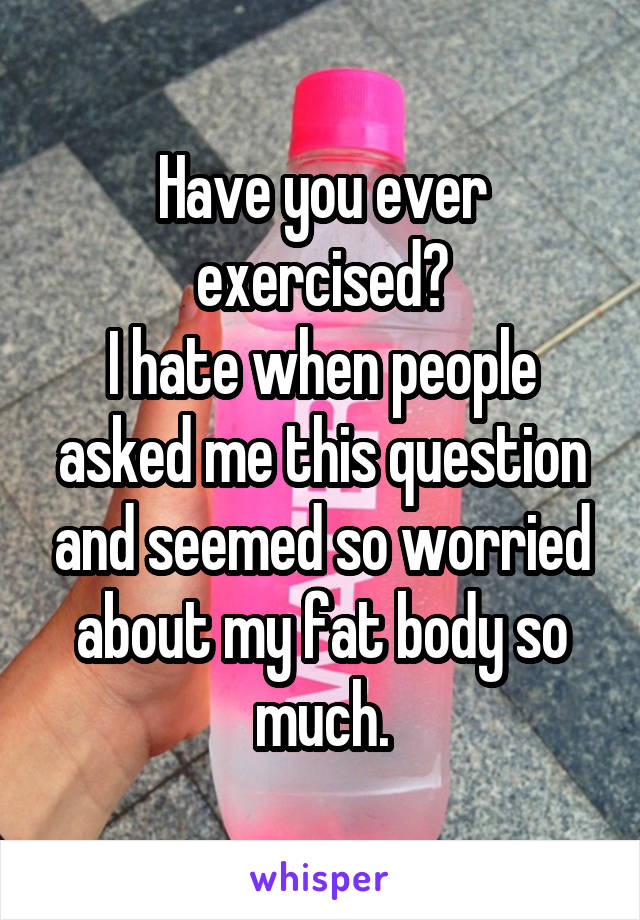 Have you ever exercised?
I hate when people asked me this question and seemed so worried about my fat body so much.