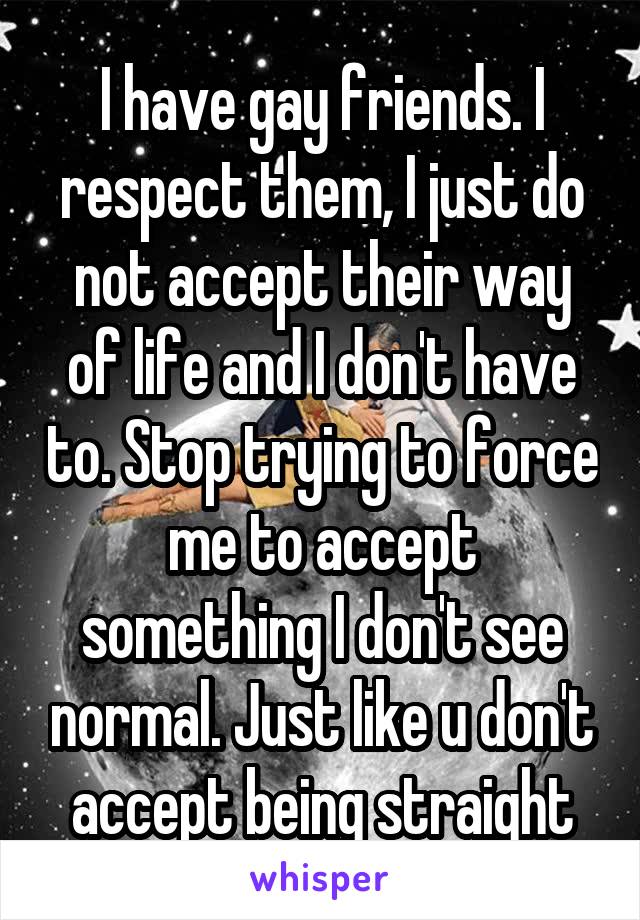 I have gay friends. I respect them, I just do not accept their way of life and I don't have to. Stop trying to force me to accept something I don't see normal. Just like u don't accept being straight