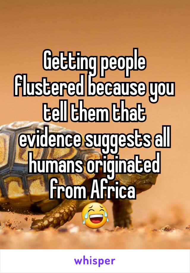 Getting people flustered because you tell them that evidence suggests all humans originated from Africa 
😂