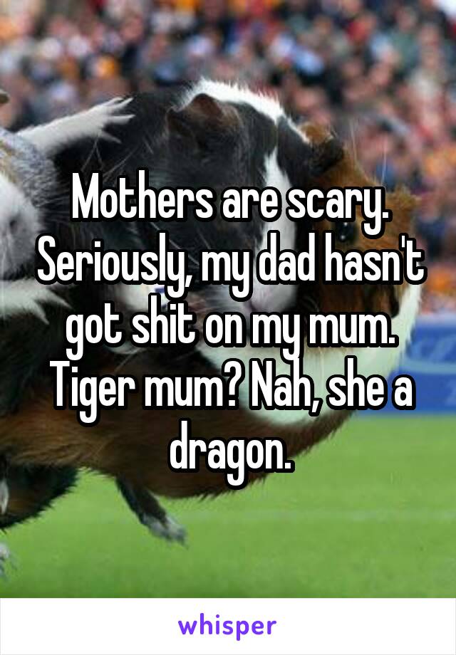 Mothers are scary. Seriously, my dad hasn't got shit on my mum. Tiger mum? Nah, she a dragon.