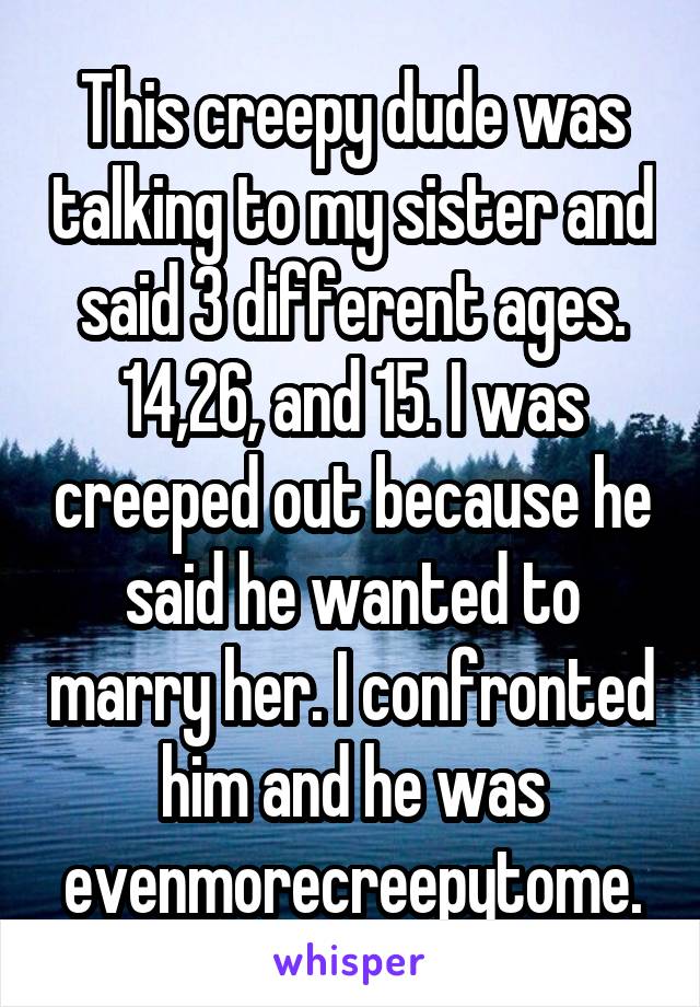 This creepy dude was talking to my sister and said 3 different ages. 14,26, and 15. I was creeped out because he said he wanted to marry her. I confronted him and he was evenmorecreepytome.