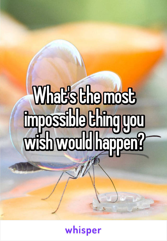 What's the most impossible thing you wish would happen?