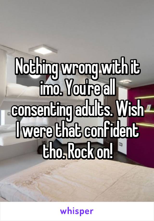 Nothing wrong with it imo. You're all consenting adults. Wish I were that confident tho. Rock on!