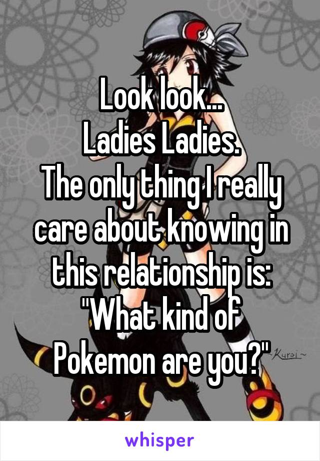 Look look...
Ladies Ladies.
The only thing I really care about knowing in this relationship is:
"What kind of Pokemon are you?"