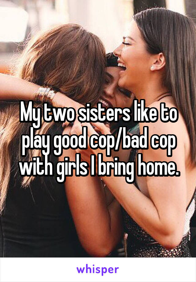 My two sisters like to play good cop/bad cop with girls I bring home.