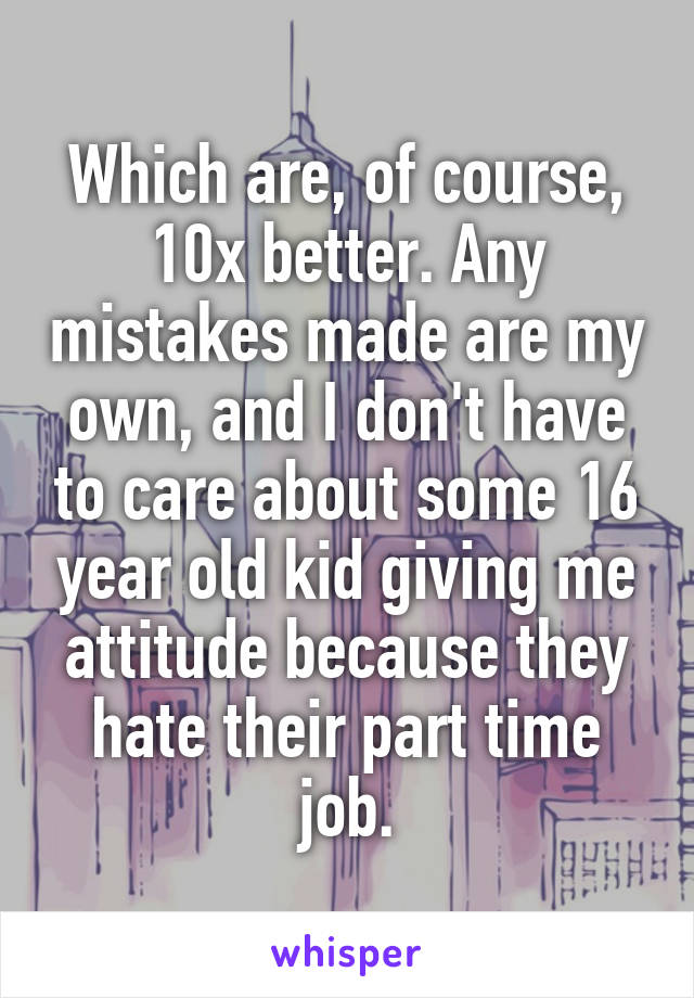 Which are, of course, 10x better. Any mistakes made are my own, and I don't have to care about some 16 year old kid giving me attitude because they hate their part time job.