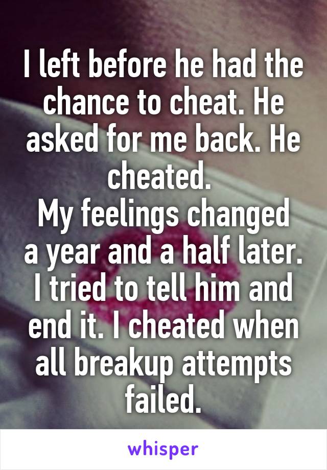 I left before he had the chance to cheat. He asked for me back. He cheated. 
My feelings changed a year and a half later. I tried to tell him and end it. I cheated when all breakup attempts failed.