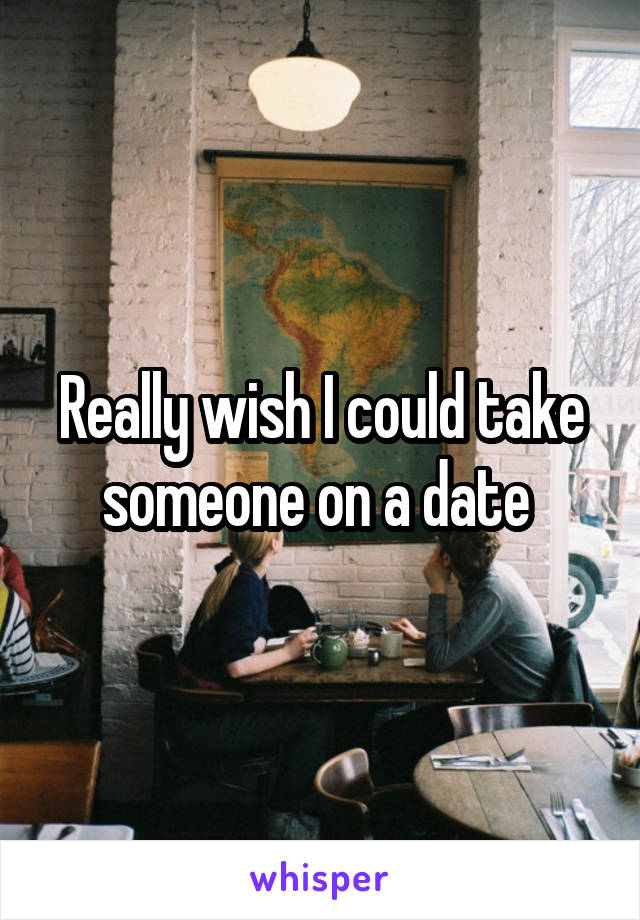 Really wish I could take someone on a date 