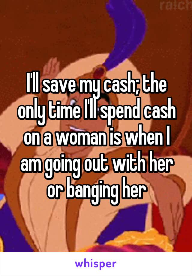 I'll save my cash; the only time I'll spend cash on a woman is when I am going out with her or banging her