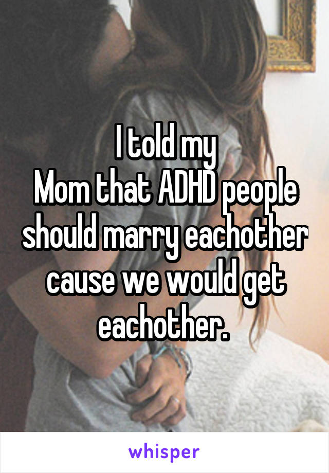 I told my
Mom that ADHD people should marry eachother cause we would get eachother. 