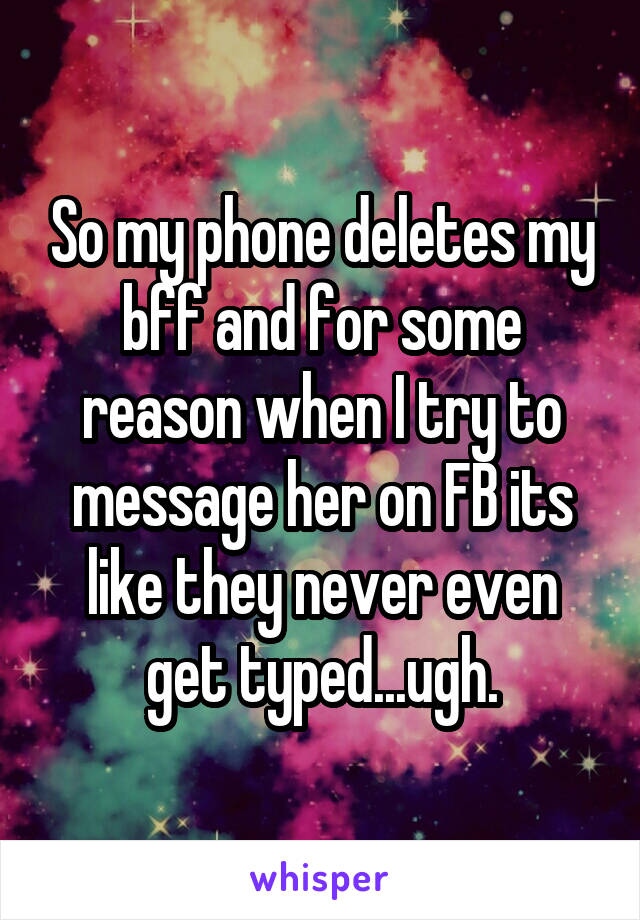 So my phone deletes my bff and for some reason when I try to message her on FB its like they never even get typed...ugh.