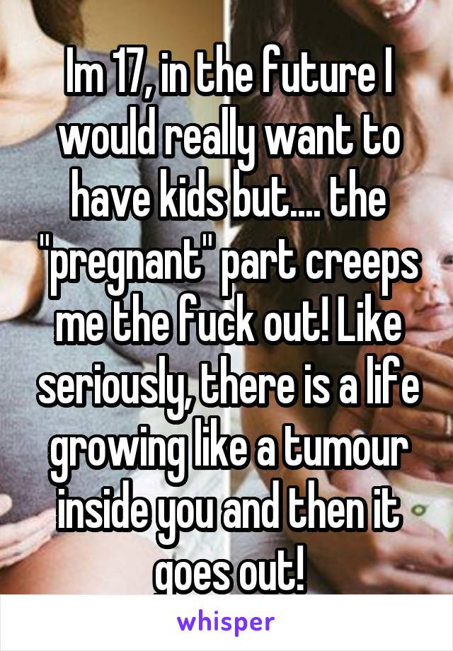 Im 17, in the future I would really want to have kids but.... the "pregnant" part creeps me the fuck out! Like seriously, there is a life growing like a tumour inside you and then it goes out!