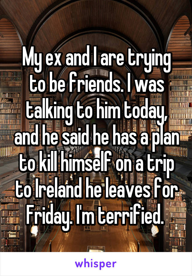 My ex and I are trying to be friends. I was talking to him today, and he said he has a plan to kill himself on a trip to Ireland he leaves for Friday. I'm terrified. 