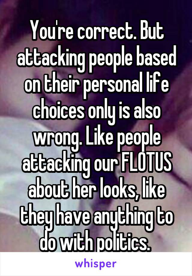 You're correct. But attacking people based on their personal life choices only is also wrong. Like people attacking our FLOTUS about her looks, like they have anything to do with politics. 