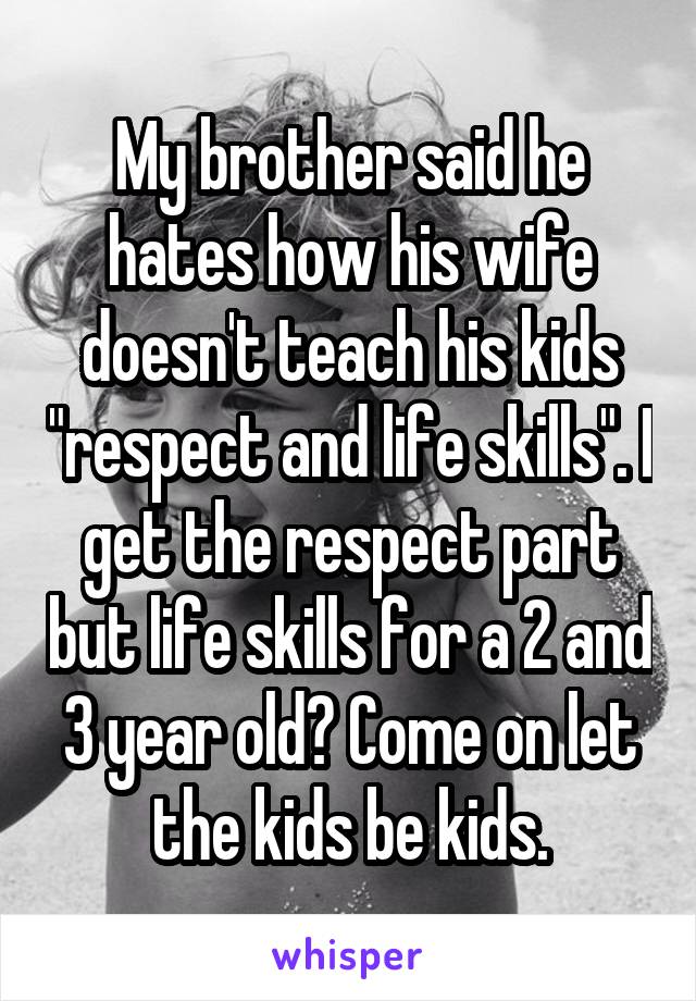 My brother said he hates how his wife doesn't teach his kids "respect and life skills". I get the respect part but life skills for a 2 and 3 year old? Come on let the kids be kids.