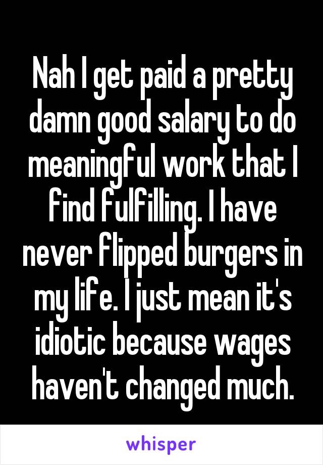 Nah I get paid a pretty damn good salary to do meaningful work that I find fulfilling. I have never flipped burgers in my life. I just mean it's idiotic because wages haven't changed much.