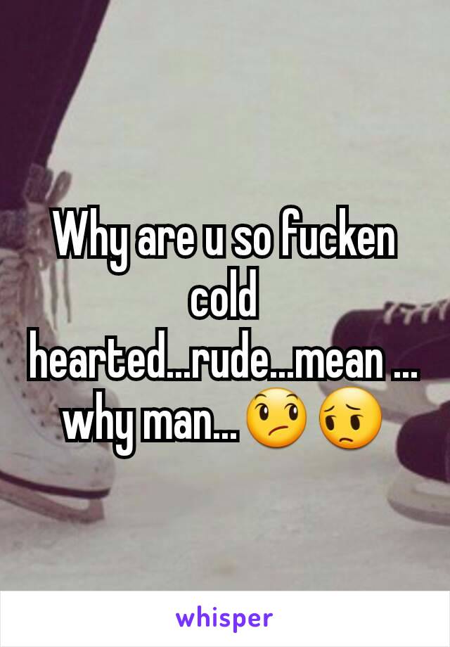 Why are u so fucken cold hearted...rude...mean ...why man...😞😔