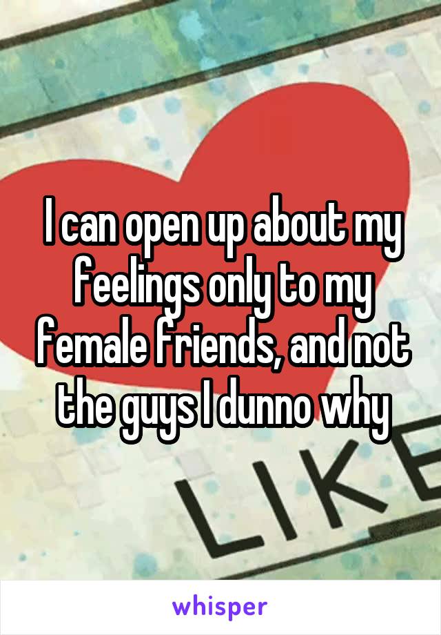 I can open up about my feelings only to my female friends, and not the guys I dunno why