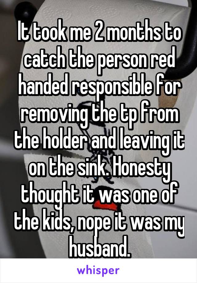 It took me 2 months to catch the person red handed responsible for removing the tp from the holder and leaving it on the sink. Honesty thought it was one of the kids, nope it was my husband.