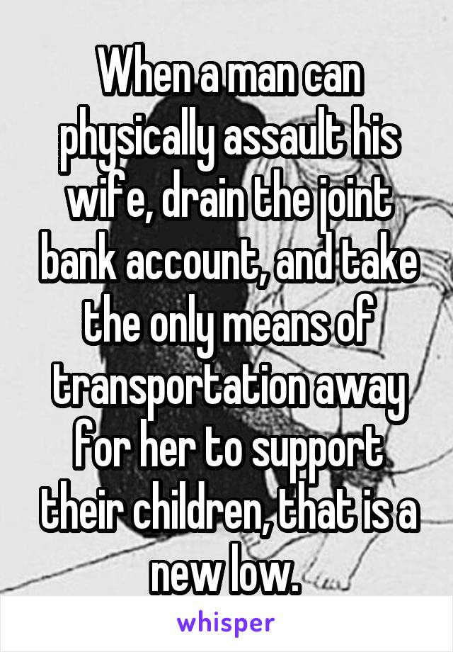 When a man can physically assault his wife, drain the joint bank account, and take the only means of transportation away for her to support their children, that is a new low. 