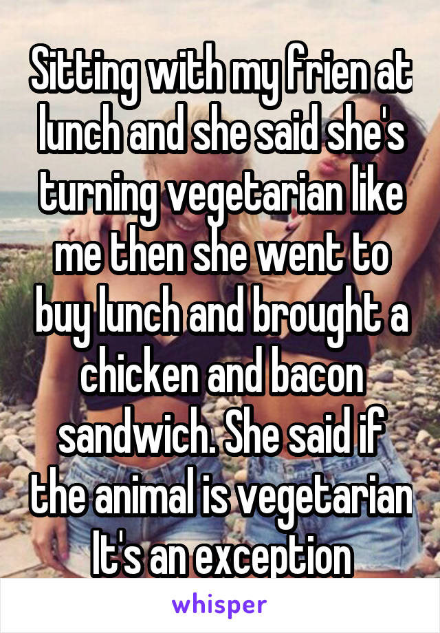 Sitting with my frien at lunch and she said she's turning vegetarian like me then she went to buy lunch and brought a chicken and bacon sandwich. She said if the animal is vegetarian It's an exception