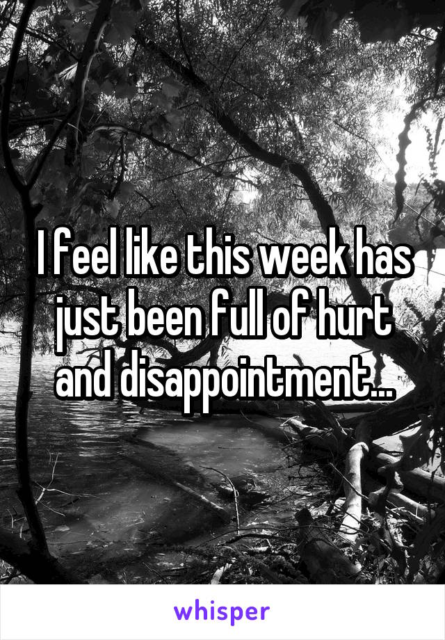 I feel like this week has just been full of hurt and disappointment...