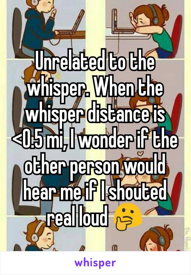 Unrelated to the whisper. When the whisper distance is <0.5 mi, I wonder if the other person would hear me if I shouted real loud 🤔