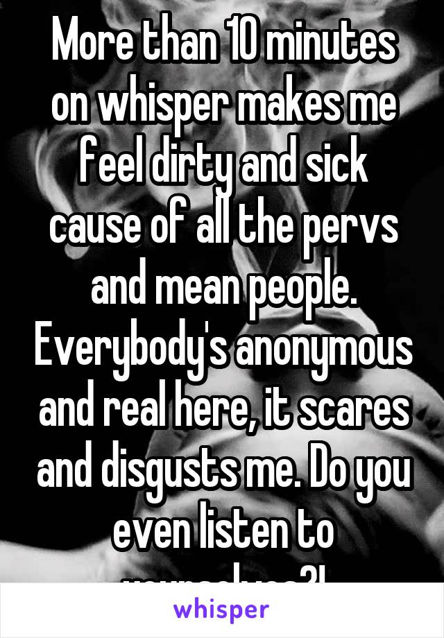 More than 10 minutes on whisper makes me feel dirty and sick cause of all the pervs and mean people. Everybody's anonymous and real here, it scares and disgusts me. Do you even listen to yourselves?!