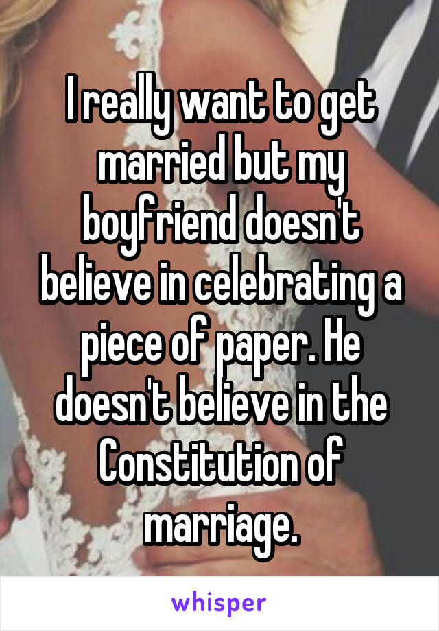 I really want to get married but my boyfriend doesn't believe in celebrating a piece of paper. He doesn't believe in the Constitution of marriage.