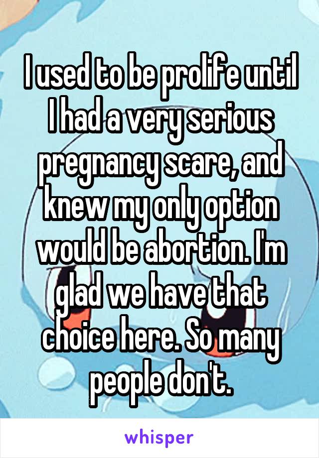 I used to be prolife until I had a very serious pregnancy scare, and knew my only option would be abortion. I'm glad we have that choice here. So many people don't.