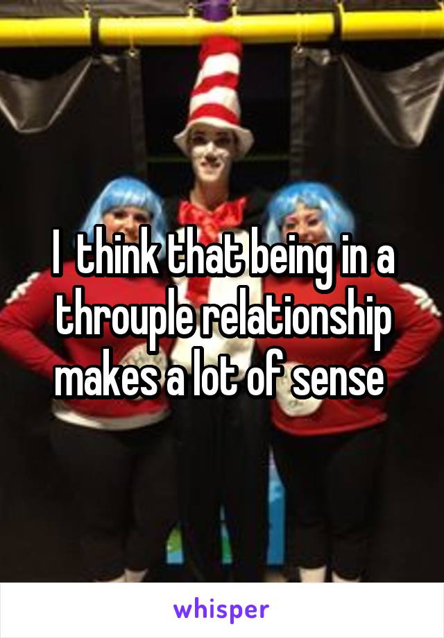 I  think that being in a throuple relationship makes a lot of sense 