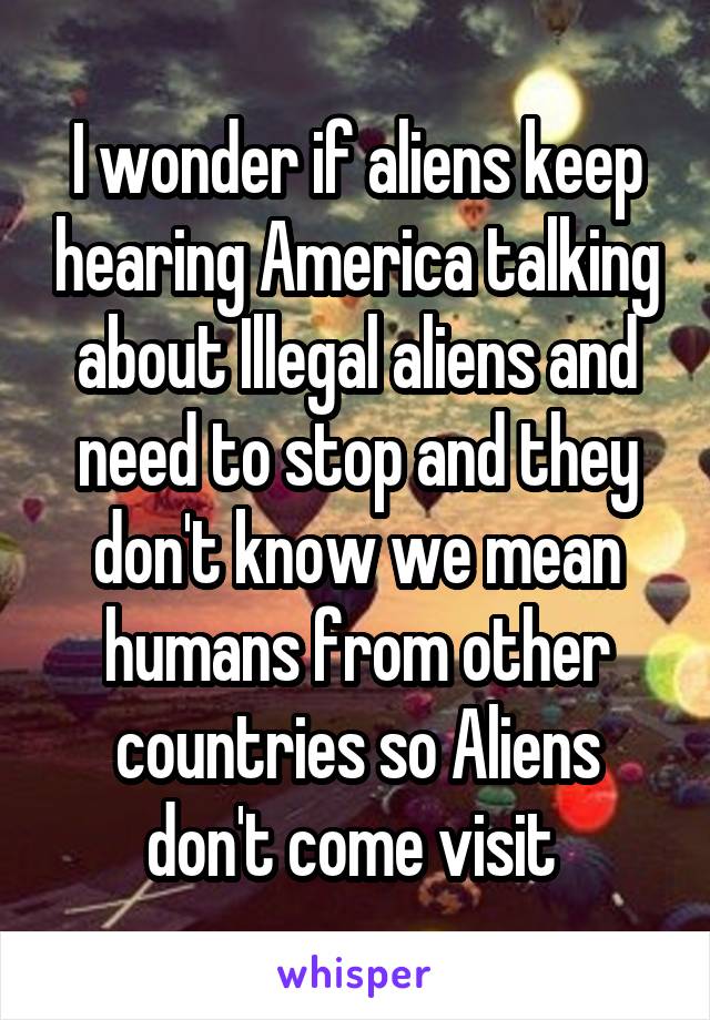 I wonder if aliens keep hearing America talking about Illegal aliens and need to stop and they don't know we mean humans from other countries so Aliens don't come visit 