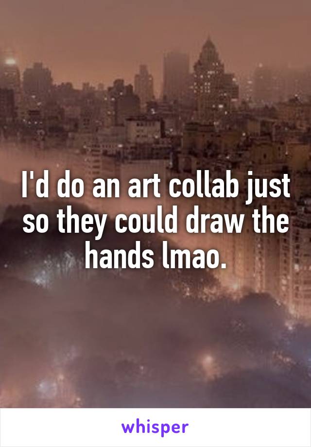 I'd do an art collab just so they could draw the hands lmao.