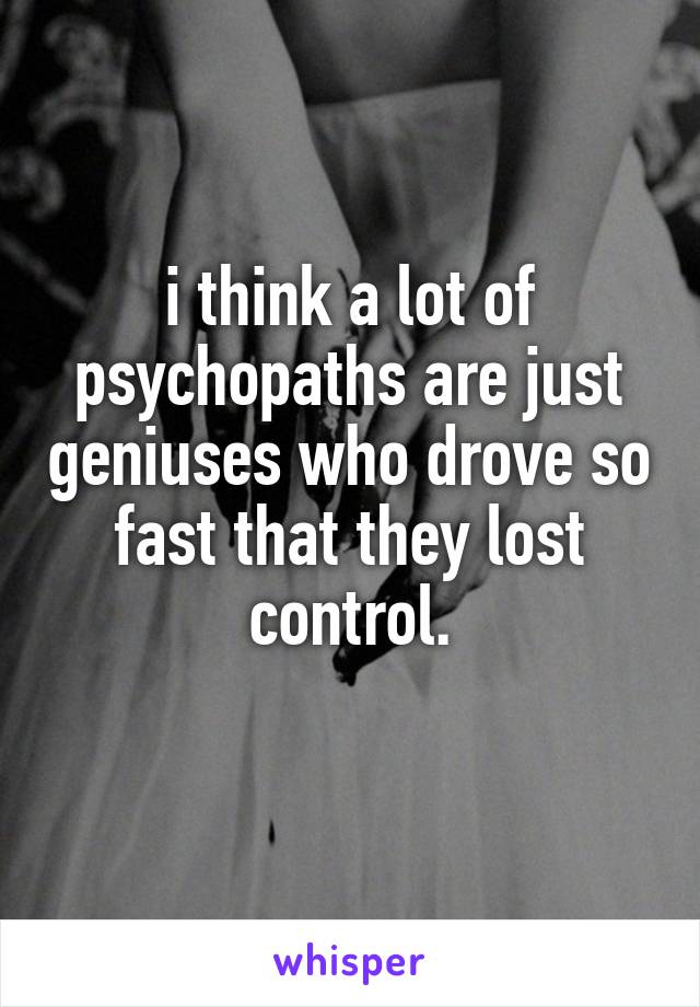 i think a lot of psychopaths are just geniuses who drove so fast that they lost control.
