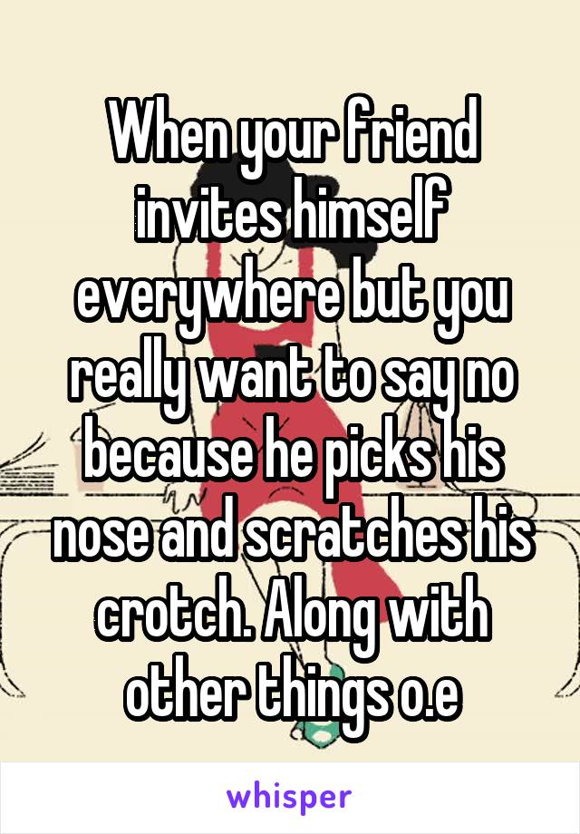 When your friend invites himself everywhere but you really want to say no because he picks his nose and scratches his crotch. Along with other things o.e