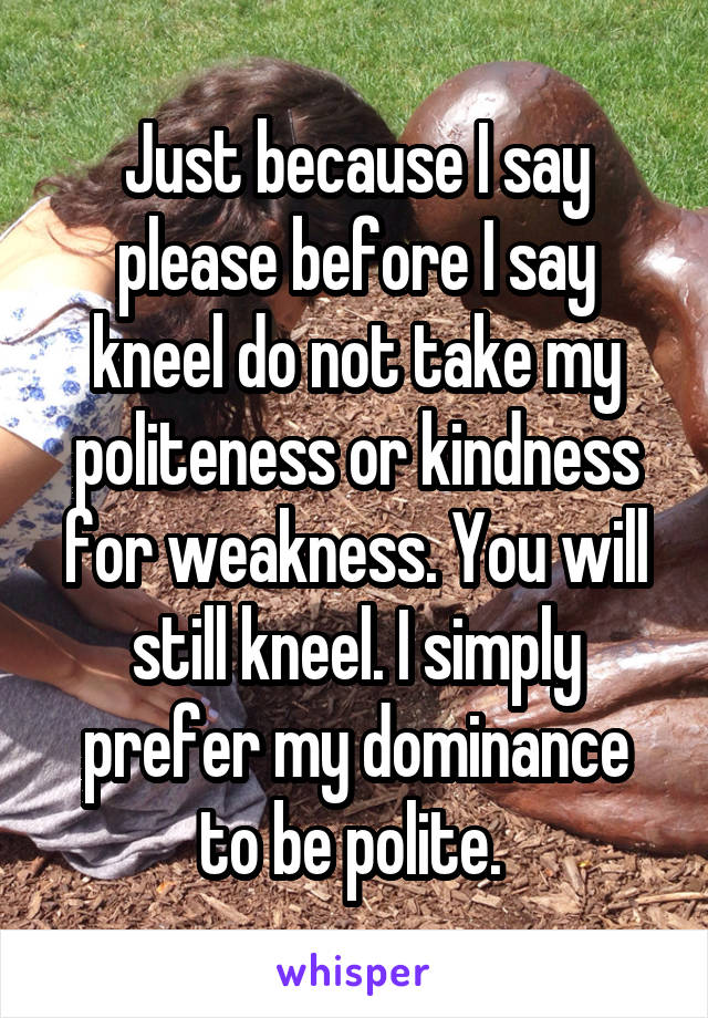 Just because I say please before I say kneel do not take my politeness or kindness for weakness. You will still kneel. I simply prefer my dominance to be polite. 