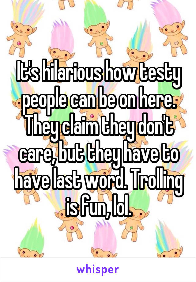 It's hilarious how testy people can be on here. They claim they don't care, but they have to have last word. Trolling is fun, lol.