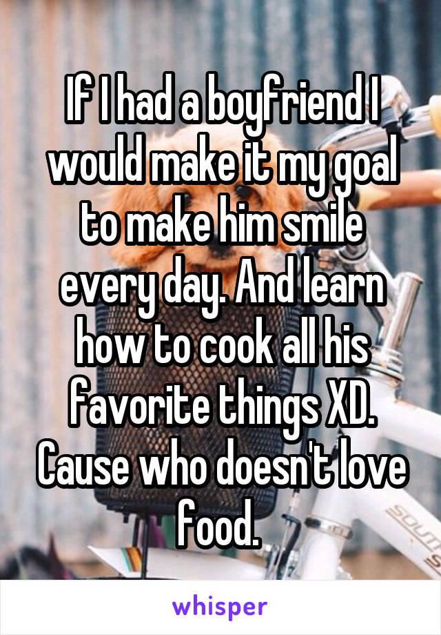 If I had a boyfriend I would make it my goal to make him smile every day. And learn how to cook all his favorite things XD. Cause who doesn't love food. 