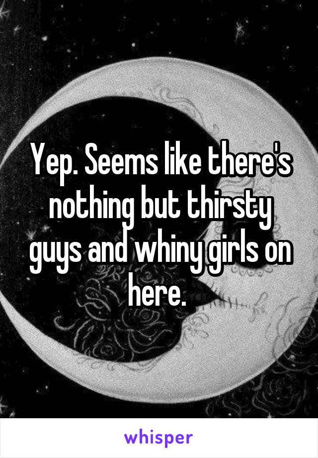 Yep. Seems like there's nothing but thirsty guys and whiny girls on here. 