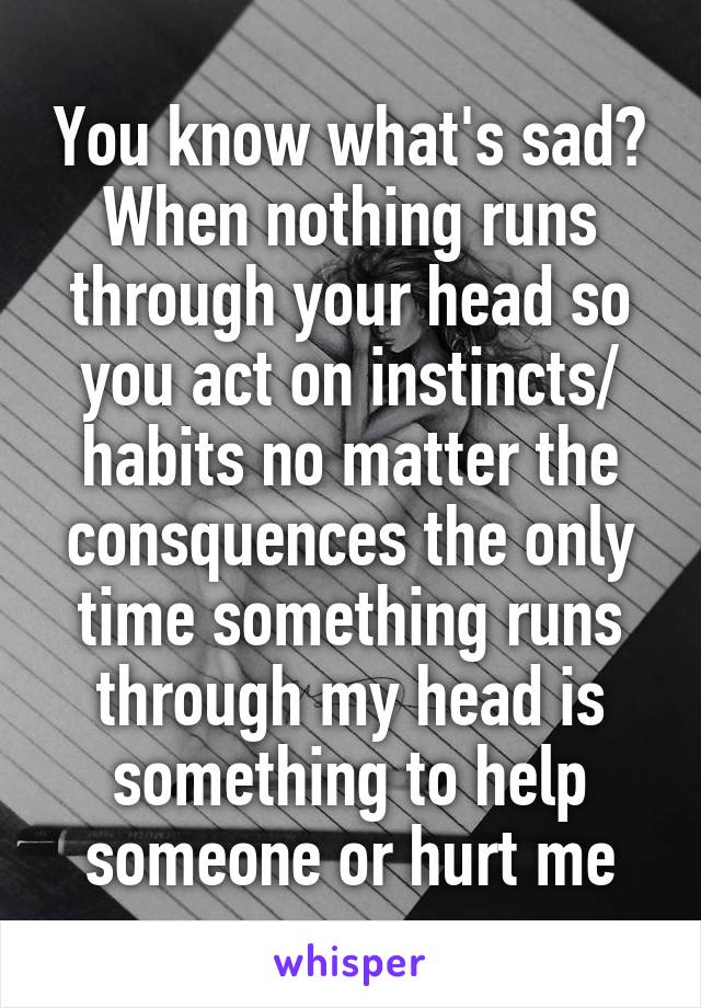 You know what's sad? When nothing runs through your head so you act on instincts/ habits no matter the consquences the only time something runs through my head is something to help someone or hurt me