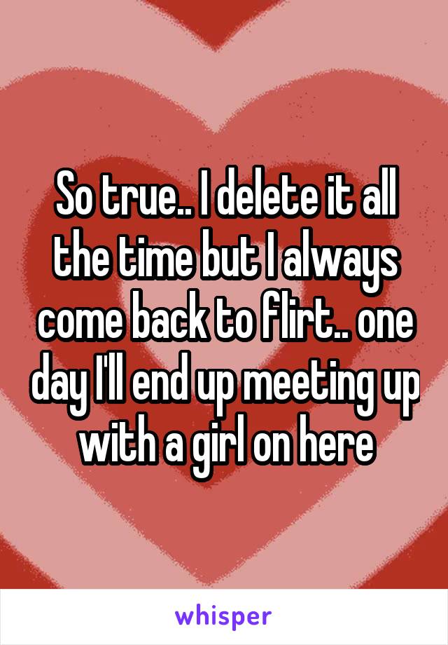 So true.. I delete it all the time but I always come back to flirt.. one day I'll end up meeting up with a girl on here