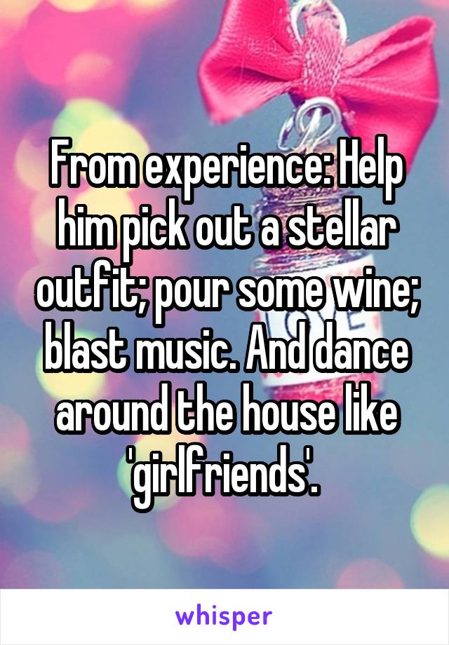 From experience: Help him pick out a stellar outfit; pour some wine; blast music. And dance around the house like 'girlfriends'. 