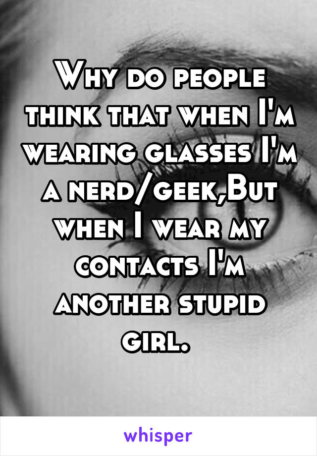 Why do people think that when I'm wearing glasses I'm a nerd/geek,But when I wear my contacts I'm another stupid girl. 
