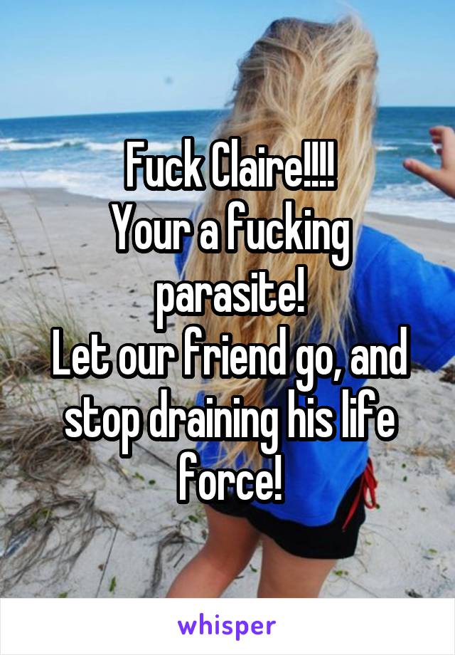 Fuck Claire!!!!
Your a fucking parasite!
Let our friend go, and stop draining his life force!